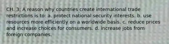 CH. 3: A reason why countries create international trade restrictions is to: a. protect national security interests. b. use resources more efficiently on a worldwide basis. c. reduce prices and increase choices for consumers. d. increase jobs from foreign companies.