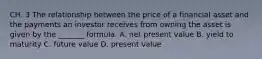 CH. 3 The relationship between the price of a financial asset and the payments an investor receives from owning the asset is given by the​ _______ formula. A. net present value B. yield to maturity C. future value D. present value