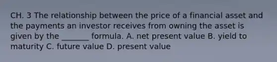 CH. 3 The relationship between the price of a financial asset and the payments an investor receives from owning the asset is given by the​ _______ formula. A. net present value B. yield to maturity C. future value D. present value