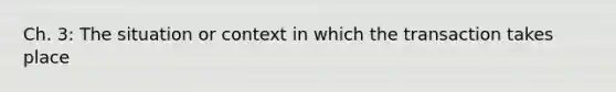 Ch. 3: The situation or context in which the transaction takes place