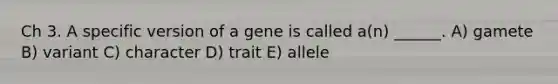 Ch 3. A specific version of a gene is called a(n) ______. A) gamete B) variant C) character D) trait E) allele