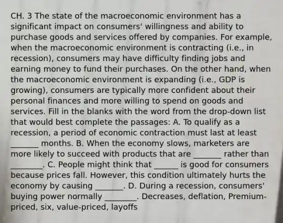 CH. 3 The state of the macroeconomic environment has a significant impact on consumers' willingness and ability to purchase goods and services offered by companies. For example, when the macroeconomic environment is contracting (i.e., in recession), consumers may have difficulty finding jobs and earning money to fund their purchases. On the other hand, when the macroeconomic environment is expanding (i.e., GDP is growing), consumers are typically more confident about their personal finances and more willing to spend on goods and services. Fill in the blanks with the word from the drop-down list that would best complete the passages: A. To qualify as a recession, a period of economic contraction must last at least _______ months. B. When the economy slows, marketers are more likely to succeed with products that are _______ rather than ________. C. People might think that ______ is good for consumers because prices fall. However, this condition ultimately hurts the economy by causing _______. D. During a recession, consumers' buying power normally ________. Decreases, deflation, Premium-priced, six, value-priced, layoffs