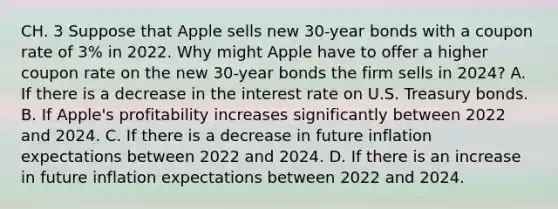 CH. 3 Suppose that Apple sells new​ 30-year bonds with a coupon rate of​ 3% in 2022. Why might Apple have to offer a higher coupon rate on the new​ 30-year bonds the firm sells in​ 2024? A. If there is a decrease in the interest rate on U.S. Treasury bonds. B. If​ Apple's profitability increases significantly between 2022 and 2024. C. If there is a decrease in future inflation expectations between 2022 and 2024. D. If there is an increase in future inflation expectations between 2022 and 2024.