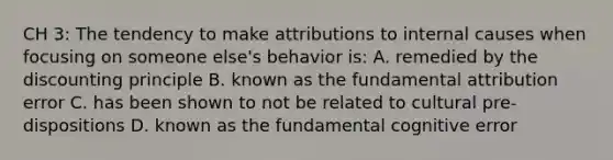 CH 3: The tendency to make attributions to internal causes when focusing on someone else's behavior is: A. remedied by the discounting principle B. known as the fundamental attribution error C. has been shown to not be related to cultural pre-dispositions D. known as the fundamental cognitive error