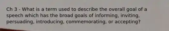 Ch 3 - What is a term used to describe the overall goal of a speech which has the broad goals of informing, inviting, persuading, introducing, commemorating, or accepting?