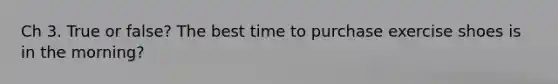 Ch 3. True or false? The best time to purchase exercise shoes is in the morning?