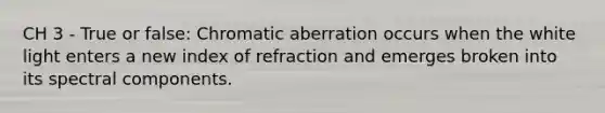 CH 3 - True or false: Chromatic aberration occurs when the white light enters a new index of refraction and emerges broken into its spectral components.