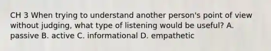 CH 3 When trying to understand another person's point of view without judging, what type of listening would be useful? A. passive B. active C. informational D. empathetic