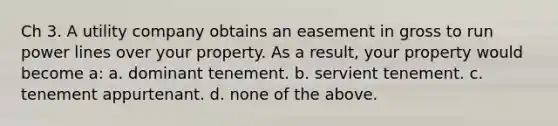 Ch 3. A utility company obtains an easement in gross to run power lines over your property. As a result, your property would become a: a. dominant tenement. b. servient tenement. c. tenement appurtenant. d. none of the above.