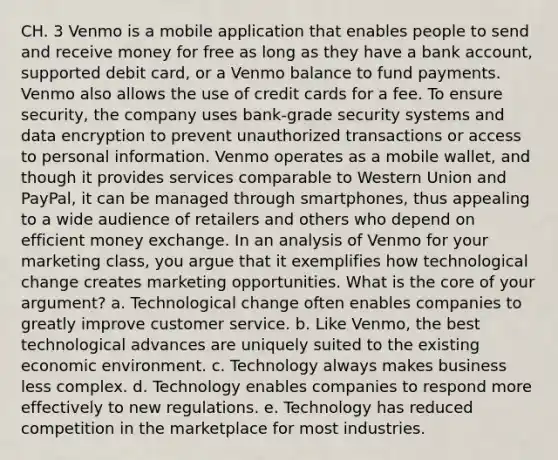 CH. 3 Venmo is a mobile application that enables people to send and receive money for free as long as they have a bank account, supported debit card, or a Venmo balance to fund payments. Venmo also allows the use of credit cards for a fee. To ensure security, the company uses bank-grade security systems and data encryption to prevent unauthorized transactions or access to personal information. Venmo operates as a mobile wallet, and though it provides services comparable to Western Union and PayPal, it can be managed through smartphones, thus appealing to a wide audience of retailers and others who depend on efficient money exchange. In an analysis of Venmo for your marketing class, you argue that it exemplifies how technological change creates marketing opportunities. What is the core of your argument? a. Technological change often enables companies to greatly improve customer service. b. Like Venmo, the best technological advances are uniquely suited to the existing economic environment. c. Technology always makes business less complex. d. Technology enables companies to respond more effectively to new regulations. e. Technology has reduced competition in the marketplace for most industries.