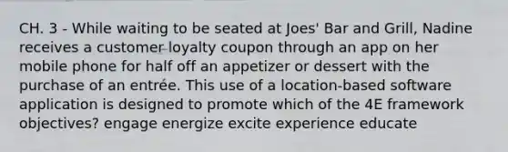 CH. 3 - While waiting to be seated at Joes' Bar and Grill, Nadine receives a customer loyalty coupon through an app on her mobile phone for half off an appetizer or dessert with the purchase of an entrée. This use of a location-based software application is designed to promote which of the 4E framework objectives? engage energize excite experience educate