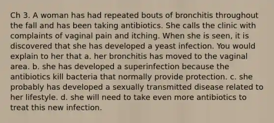 Ch 3. A woman has had repeated bouts of bronchitis throughout the fall and has been taking antibiotics. She calls the clinic with complaints of vaginal pain and itching. When she is seen, it is discovered that she has developed a yeast infection. You would explain to her that a. her bronchitis has moved to the vaginal area. b. she has developed a superinfection because the antibiotics kill bacteria that normally provide protection. c. she probably has developed a sexually transmitted disease related to her lifestyle. d. she will need to take even more antibiotics to treat this new infection.