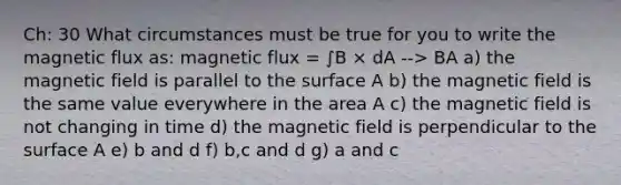 Ch: 30 What circumstances must be true for you to write the magnetic flux as: magnetic flux = ∫B × dA --> BA a) the magnetic field is parallel to the surface A b) the magnetic field is the same value everywhere in the area A c) the magnetic field is not changing in time d) the magnetic field is perpendicular to the surface A e) b and d f) b,c and d g) a and c