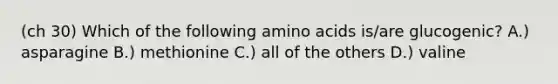 (ch 30) Which of the following amino acids is/are glucogenic? A.) asparagine B.) methionine C.) all of the others D.) valine