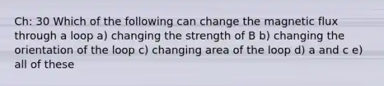 Ch: 30 Which of the following can change the magnetic flux through a loop a) changing the strength of B b) changing the orientation of the loop c) changing area of the loop d) a and c e) all of these