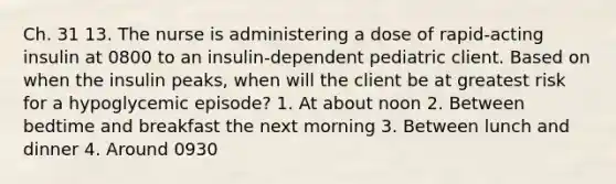 Ch. 31 13. The nurse is administering a dose of rapid-acting insulin at 0800 to an insulin-dependent pediatric client. Based on when the insulin peaks, when will the client be at greatest risk for a hypoglycemic episode? 1. At about noon 2. Between bedtime and breakfast the next morning 3. Between lunch and dinner 4. Around 0930