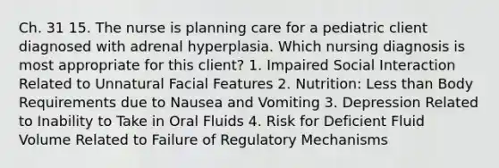 Ch. 31 15. The nurse is planning care for a pediatric client diagnosed with adrenal hyperplasia. Which nursing diagnosis is most appropriate for this client? 1. Impaired Social Interaction Related to Unnatural Facial Features 2. Nutrition: Less than Body Requirements due to Nausea and Vomiting 3. Depression Related to Inability to Take in Oral Fluids 4. Risk for Deficient Fluid Volume Related to Failure of Regulatory Mechanisms