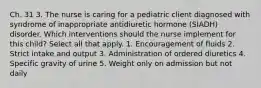 Ch. 31 3. The nurse is caring for a pediatric client diagnosed with syndrome of inappropriate antidiuretic hormone (SIADH) disorder. Which interventions should the nurse implement for this child? Select all that apply. 1. Encouragement of fluids 2. Strict intake and output 3. Administration of ordered diuretics 4. Specific gravity of urine 5. Weight only on admission but not daily