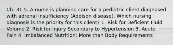 Ch. 31 5. A nurse is planning care for a pediatric client diagnosed with adrenal insufficiency (Addison disease). Which nursing diagnosis is the priority for this client? 1. Risk for Deficient Fluid Volume 2. Risk for Injury Secondary to Hypertension 3. Acute Pain 4. Imbalanced Nutrition: More than Body Requirements