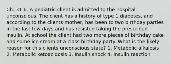 Ch. 31 6. A pediatric client is admitted to the hospital unconscious. The client has a history of type 1 diabetes, and according to the clients mother, has been to two birthday parties in the last few days and has resisted taking the prescribed insulin. At school the client had two more pieces of birthday cake and some ice cream at a class birthday party. What is the likely reason for this clients unconscious state? 1. Metabolic alkalosis 2. Metabolic ketoacidosis 3. Insulin shock 4. Insulin reaction