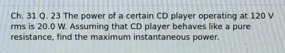 Ch. 31 Q. 23 The power of a certain CD player operating at 120 V rms is 20.0 W. Assuming that CD player behaves like a pure resistance, find the maximum instantaneous power.