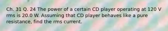 Ch. 31 Q. 24 The power of a certain CD player operating at 120 V rms is 20.0 W. Assuming that CD player behaves like a pure resistance, find the rms current.