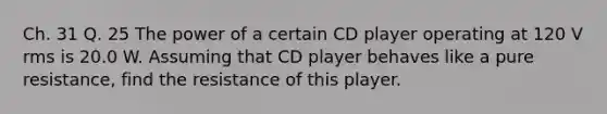 Ch. 31 Q. 25 The power of a certain CD player operating at 120 V rms is 20.0 W. Assuming that CD player behaves like a pure resistance, find the resistance of this player.