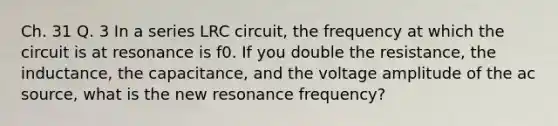 Ch. 31 Q. 3 In a series LRC circuit, the frequency at which the circuit is at resonance is f0. If you double the resistance, the inductance, the capacitance, and the voltage amplitude of the ac source, what is the new resonance frequency?