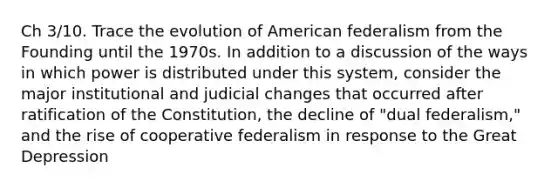 Ch 3/10. Trace the evolution of American federalism from the Founding until the 1970s. In addition to a discussion of the ways in which power is distributed under this system, consider the major institutional and judicial changes that occurred after ratification of the Constitution, the decline of "dual federalism," and the rise of cooperative federalism in response to the Great Depression