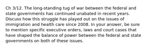 Ch 3/12. The long-standing tug of war between the federal and state governments has continued unabated in recent years. Discuss how this struggle has played out on the issues of immigration and health care since 2008. In your answer, be sure to mention specific executive orders, laws and court cases that have shaped the balance of power between the federal and state governments on both of these issues.