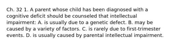 Ch. 32 1. A parent whose child has been diagnosed with a cognitive deficit should be counseled that intellectual impairment: A. is usually due to a genetic defect. B. may be caused by a variety of factors. C. is rarely due to first-trimester events. D. is usually caused by parental intellectual impairment.