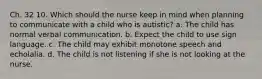 Ch. 32 10. Which should the nurse keep in mind when planning to communicate with a child who is autistic? a. The child has normal verbal communication. b. Expect the child to use sign language. c. The child may exhibit monotone speech and echolalia. d. The child is not listening if she is not looking at the nurse.