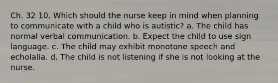 Ch. 32 10. Which should the nurse keep in mind when planning to communicate with a child who is autistic? a. The child has normal verbal communication. b. Expect the child to use sign language. c. The child may exhibit monotone speech and echolalia. d. The child is not listening if she is not looking at the nurse.