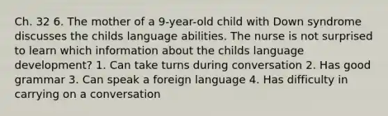 Ch. 32 6. The mother of a 9-year-old child with Down syndrome discusses the childs language abilities. The nurse is not surprised to learn which information about the childs language development? 1. Can take turns during conversation 2. Has good grammar 3. Can speak a foreign language 4. Has difficulty in carrying on a conversation