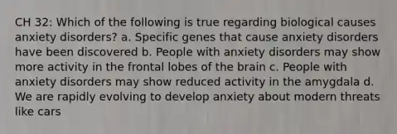 CH 32: Which of the following is true regarding biological causes anxiety disorders? a. Specific genes that cause anxiety disorders have been discovered b. People with anxiety disorders may show more activity in the frontal lobes of the brain c. People with anxiety disorders may show reduced activity in the amygdala d. We are rapidly evolving to develop anxiety about modern threats like cars