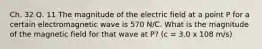 Ch. 32 Q. 11 The magnitude of the electric field at a point P for a certain electromagnetic wave is 570 N/C. What is the magnitude of the magnetic field for that wave at P? (c = 3.0 x 108 m/s)