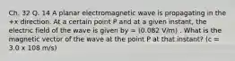 Ch. 32 Q. 14 A planar electromagnetic wave is propagating in the +x direction. At a certain point P and at a given instant, the electric field of the wave is given by = (0.082 V/m) . What is the magnetic vector of the wave at the point P at that instant? (c = 3.0 x 108 m/s)