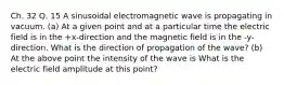 Ch. 32 Q. 15 A sinusoidal electromagnetic wave is propagating in vacuum. (a) At a given point and at a particular time the electric field is in the +x-direction and the magnetic field is in the -y-direction. What is the direction of propagation of the wave? (b) At the above point the intensity of the wave is What is the electric field amplitude at this point?