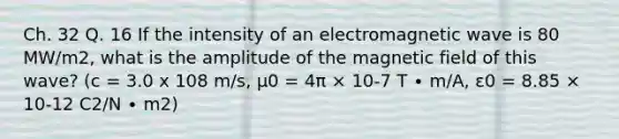 Ch. 32 Q. 16 If the intensity of an electromagnetic wave is 80 MW/m2, what is the amplitude of the magnetic field of this wave? (c = 3.0 x 108 m/s, μ0 = 4π × 10-7 T ∙ m/A, ε0 = 8.85 × 10-12 C2/N ∙ m2)