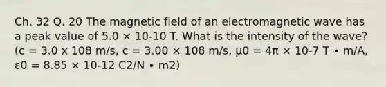 Ch. 32 Q. 20 The magnetic field of an electromagnetic wave has a peak value of 5.0 × 10-10 T. What is the intensity of the wave? (c = 3.0 x 108 m/s, c = 3.00 × 108 m/s, μ0 = 4π × 10-7 T ∙ m/A, ε0 = 8.85 × 10-12 C2/N ∙ m2)