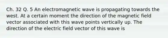 Ch. 32 Q. 5 An electromagnetic wave is propagating towards the west. At a certain moment the direction of the magnetic field vector associated with this wave points vertically up. The direction of the electric field vector of this wave is