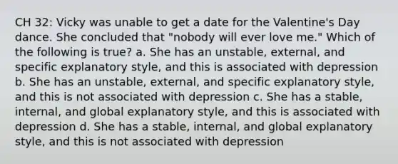 CH 32: Vicky was unable to get a date for the Valentine's Day dance. She concluded that "nobody will ever love me." Which of the following is true? a. She has an unstable, external, and specific explanatory style, and this is associated with depression b. She has an unstable, external, and specific explanatory style, and this is not associated with depression c. She has a stable, internal, and global explanatory style, and this is associated with depression d. She has a stable, internal, and global explanatory style, and this is not associated with depression