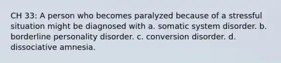 CH 33: A person who becomes paralyzed because of a stressful situation might be diagnosed with a. somatic system disorder. b. borderline personality disorder. c. conversion disorder. d. dissociative amnesia.