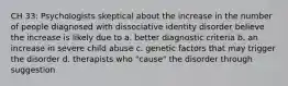 CH 33: Psychologists skeptical about the increase in the number of people diagnosed with dissociative identity disorder believe the increase is likely due to a. better diagnostic criteria b. an increase in severe child abuse c. genetic factors that may trigger the disorder d. therapists who "cause" the disorder through suggestion