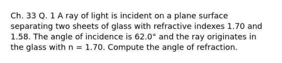 Ch. 33 Q. 1 A ray of light is incident on a plane surface separating two sheets of glass with refractive indexes 1.70 and 1.58. The angle of incidence is 62.0° and the ray originates in the glass with n = 1.70. Compute the angle of refraction.