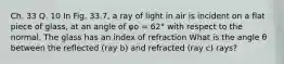 Ch. 33 Q. 10 In Fig. 33.7, a ray of light in air is incident on a flat piece of glass, at an angle of φo = 62° with respect to the normal. The glass has an index of refraction What is the angle θ between the reflected (ray b) and refracted (ray c) rays?