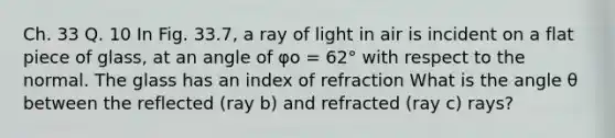 Ch. 33 Q. 10 In Fig. 33.7, a ray of light in air is incident on a flat piece of glass, at an angle of φo = 62° with respect to the normal. The glass has an index of refraction What is the angle θ between the reflected (ray b) and refracted (ray c) rays?