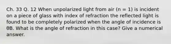 Ch. 33 Q. 12 When unpolarized light from air (n = 1) is incident on a piece of glass with index of refraction the reflected light is found to be completely polarized when the angle of incidence is θB. What is the angle of refraction in this case? Give a numerical answer.