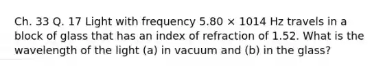 Ch. 33 Q. 17 Light with frequency 5.80 × 1014 Hz travels in a block of glass that has an index of refraction of 1.52. What is the wavelength of the light (a) in vacuum and (b) in the glass?