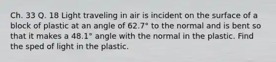 Ch. 33 Q. 18 Light traveling in air is incident on the surface of a block of plastic at an angle of 62.7° to the normal and is bent so that it makes a 48.1° angle with the normal in the plastic. Find the sped of light in the plastic.